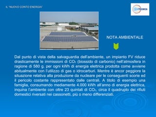 IL “NUOVO CONTO ENERGIA” Dal punto di vista della salvaguardia dell’ambiente, un impianto FV riduce drasticamente le immissioni di CO 2  (biossido di carbonio) nell’atmosfera in ragione di 580 g. per ogni kWh di energia elettrica prodotta come avviene abitualmente con l’utilizzo di gas o idrocarburi. Mentre è ancor peggiore la situazione relativa alla produzione da nucleare per le conseguenti scorie ed il pericolo costante rappresentato dalle centrali. A titolo di esempio una famiglia, consumando mediamente 4.000 kWh all’anno di energia elettrica, inquina l’ambiente con oltre 23 quintali di CO 2 , circa il quadruplo dei rifiuti domestici riversati nei cassonetti, più o meno differenziati.  NOTA AMBIENTALE 