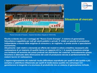 Risulta evidente che con i vantaggi del “Nuovo Conto Energia”, il sistema di generazione fotovoltaica è appetibile per tutti gli utenti pubblici o privati. E’ infatti un’azienda di produzione indipendente a misura delle esigenze di consumo e, se vogliamo, si presta anche a speculazioni economiche. Attualmente i dati relativi a domanda ed offerta dei moduli in silicio cristallino necessario alla realizzazione di un impianto di qualità hanno un rapporto di 6 a 1. In questa situazione emerge una tendenza all’aumento dei prezzi praticati dai distributori dei materiali; fortunatamente questo fenomeno è attenuato dalla diminuzione dei costi di produzione dovuta al perfezionamento dei sistemi tecnici di realizzazione. L’approvvigionamento dei materiali risulta difficoltoso soprattutto per quelli di alta qualità e più semplice o addirittura inflazionato per quelli di medio-bassa qualità che comunque non garantiscono la longevità e la sicurezza di produttività che un sistema di generazione richiede. Piscina Comunale di Fossano – Impianto fotovoltaico integrato di 148,00 kWp Situazione di mercato 
