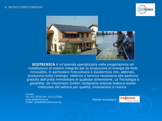 IL “NUOVO CONTO ENERGIA” ECOTECNICA  è un'azienda specializzata nella progettazione ed installazione di sistemi integrati per la produzione di energia da fonti rinnovabili, in particolare Fotovoltaico e Geotermico che, abbinati,  producono tutta l'energia  elettrica e termica necessaria alla gestione gratuita dell'unità immobiliare di qualsiasi dimensione. La Tecnologia è garantita  da Viessmann GmbH, centenaria azienda tedesca leader indiscusso del settore per qualità, innovazione e ricerca.  Contatti:  TEL.  011.9235138 - 0172.37200 www.ecotecnica.org  E-Mail: contatti@ecotecnica.org Partner tecnologico   