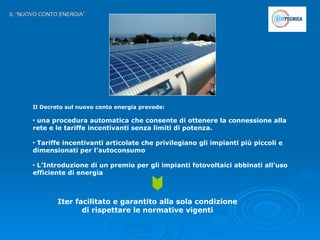 IL “NUOVO CONTO ENERGIA” Il Decreto sul nuovo conto energia prevede: una procedura automatica che consente di ottenere la connessione alla rete e le tariffe incentivanti senza limiti di potenza. Tariffe incentivanti articolate che privilegiano gli impianti più piccoli e dimensionati per l’autoconsumo  L’Introduzione di un premio per gli impianti fotovoltaici abbinati all’uso efficiente di energia Iter facilitato e garantito alla sola condizione di rispettare le normative vigenti 