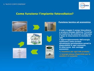 IL “NUOVO CONTO ENERGIA” Come funziona l’impianto fotovoltaico? Funzione tecnica ed economica Il sole irraggia il campo fotovoltaico e produce energia elettrica, l’inverter la trasforma da continua in alternata e dopo la misurazione la immette in rete. L’approvvigionamento dell’energia continuerà come avviene attualmente garantendone quindi la disponibilità in ogni momento.  Si otterranno  due vantaggi economici: L’incentivo per ogni kW prodotto L’energia stessa disponibile per la  vendita o il consumo inverter 