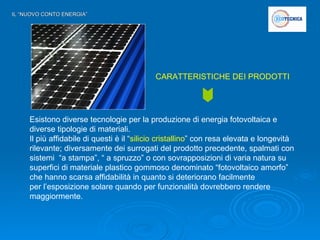 IL “NUOVO CONTO ENERGIA” Esistono diverse tecnologie per la produzione di energia fotovoltaica e diverse tipologie di materiali. Il più affidabile di questi è il “ silicio cristallino ” con resa elevata e longevità rilevante; diversamente dei surrogati del prodotto precedente, spalmati con sistemi  “a stampa”, “ a spruzzo” o con sovrapposizioni di varia natura su superfici di materiale plastico gommoso denominato “fotovoltaico amorfo” che hanno scarsa affidabilità in quanto si deteriorano facilmente  per l’esposizione solare quando per funzionalità dovrebbero rendere maggiormente.  CARATTERISTICHE DEI PRODOTTI 