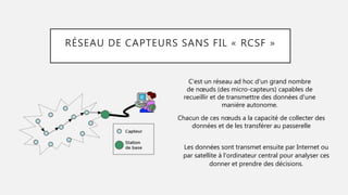 RÉSEAU DE CAPTEURS SANS FIL « RCSF »
C’est un réseau ad hoc d'un grand nombre
de nœuds (des micro-capteurs) capables de
recueillir et de transmettre des données d'une
manière autonome.
Chacun de ces nœuds a la capacité de collecter des
données et de les transférer au passerelle
Les données sont transmet ensuite par Internet ou
par satellite à l'ordinateur central pour analyser ces
donner et prendre des décisions.
 