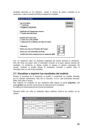 simulador (precisión en los cálculos), ajustar el número de puntos evaluados en la
simulación o variar el tamaño del fichero temporal de resultados.




Una vez dispuestos todos los elementos integrantes del circuito iniciamos la simulación.
Para ello basta con pulsar sobre el interruptor existente en la parte superior derecha del
simulador. La simulación se detiene cuando se alcanza el régimen estacionario del
circuito. También es posible detener la simulación volviendo a pinchar sobre el
interruptor (esta vez activo) del simulador.

3.7. Visualizar e imprimir los resultados del análisis
Durante el transcurso de la simulación es posible ir visualizando las medidas obtenidas
por los distintos instrumentos. Para ello es necesario activar cada instrumento haciendo
doble-click sobre el mismo.
Para imprimir los resultados de una simulación debe elegirse la opción Imprimir... del
menú Archivo que permite varias formas de impresión de los resultados.
El estado de la instrumentación del circuito tras analizarlo:

Haciendo doble clic sobre el analizador lógico podemos observar los cambios en las
señales:




                                                                                      29
 