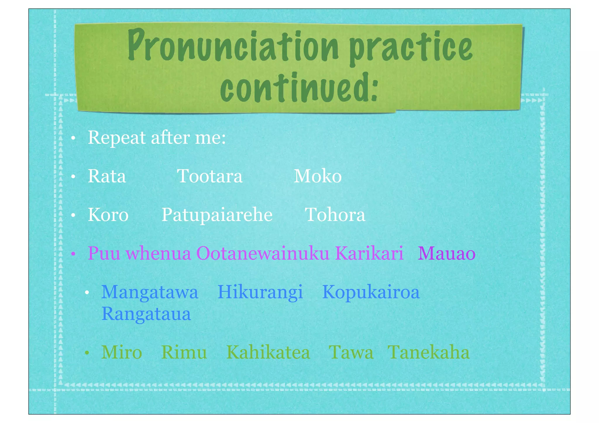 Pronunciation practice
continued:
• Repeat after me:
• Rata Tootara Moko
• Koro Patupaiarehe Tohora
• Puu whenua Ootanewainuku Karikari Mauao
• Mangatawa Hikurangi Kopukairoa
Rangataua
• Miro Rimu Kahikatea Tawa Tanekaha
 