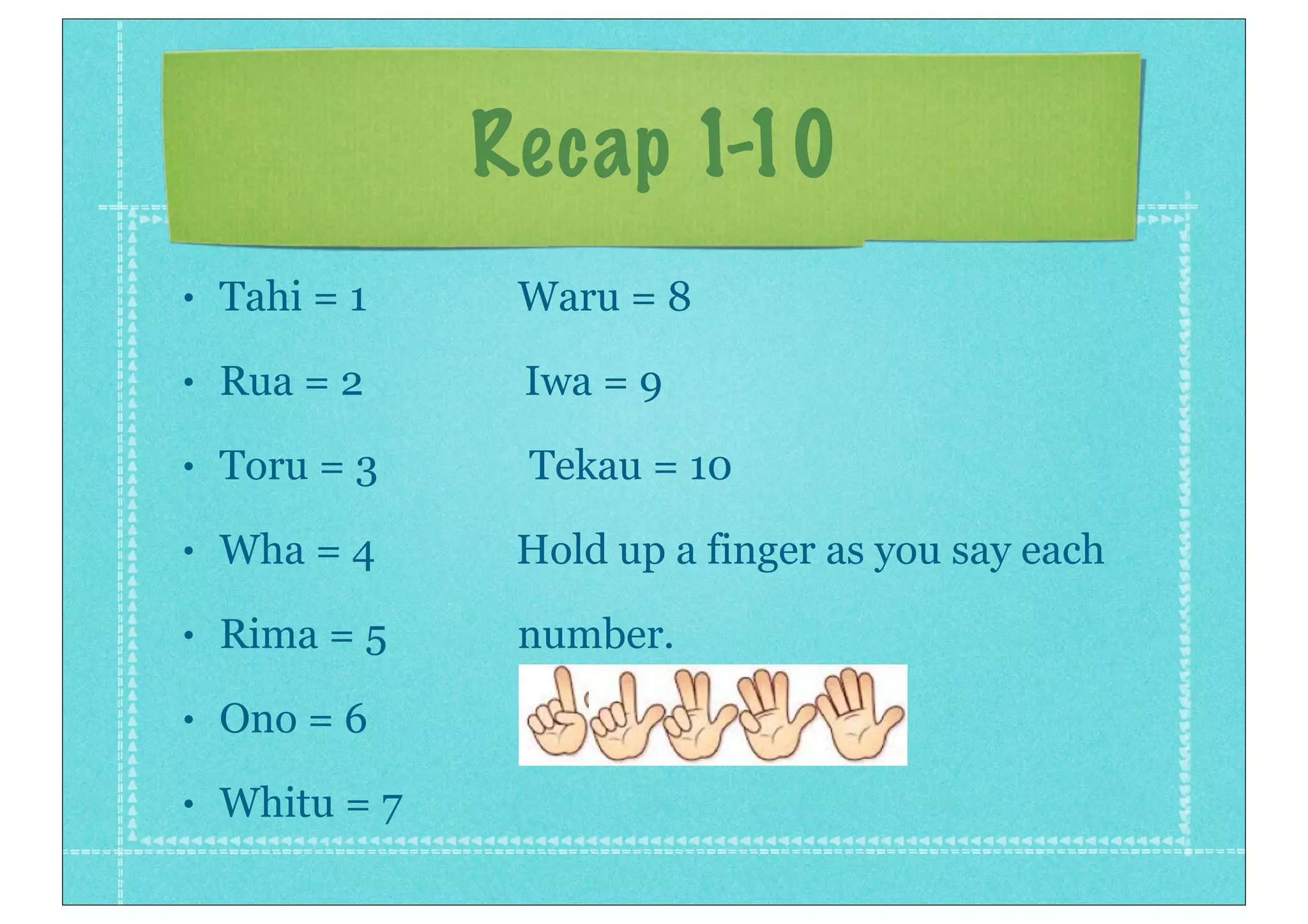 Recap 1-10
• Tahi = 1 Waru = 8
• Rua = 2 Iwa = 9
• Toru = 3 Tekau = 10
• Wha = 4 Hold up a finger as you say each
• Rima = 5 number.
• Ono = 6
• Whitu = 7
 