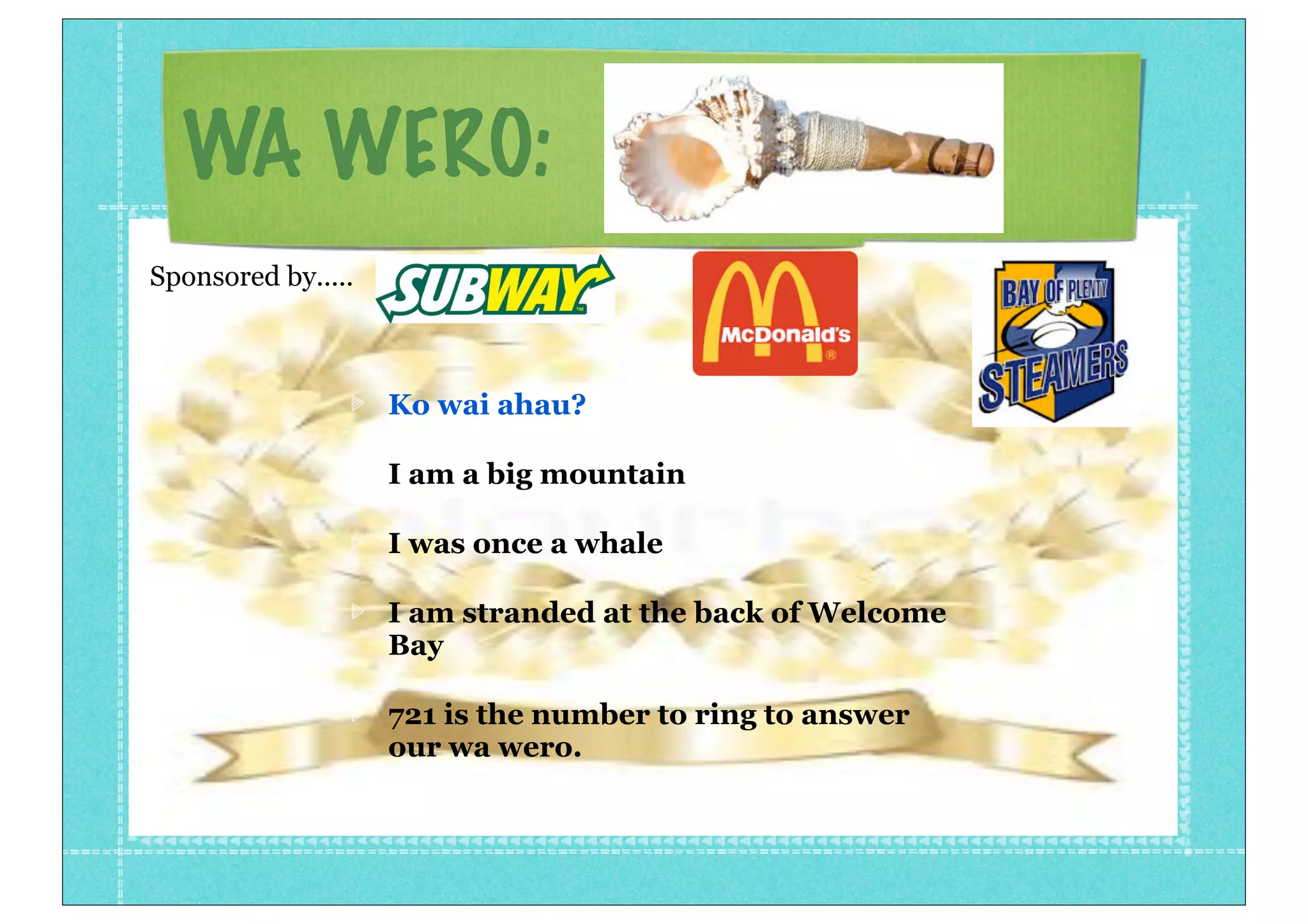 WA WERO:
Ko wai ahau?
I am a big mountain
I was once a whale
I am stranded at the back of Welcome
Bay
721 is the number to ring to answer
our wa wero.
Sponsored by.....
 