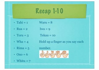 Recap 1-10
• Tahi = 1 Waru = 8
• Rua = 2 Iwa = 9
• Toru = 3 Tekau = 10
• Wha = 4 Hold up a finger as you say each
• Rima = 5 number.
• Ono = 6
• Whitu = 7
 
