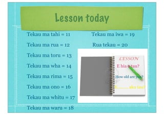 Lesson today
Tekau ma tahi = 11 Tekau ma iwa = 19
Tekau ma rua = 12 Rua tekau = 20
Tekau ma toru = 13
Tekau ma wha = 14 E hia o tau?
Tekau ma rima = 15 How old are you?
Tekau ma ono = 16 E......... aku tau?
Tekau ma whitu = 17
Tekau ma waru = 18
 