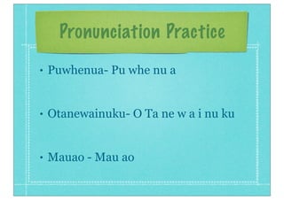 Pronunciation Practice
• Puwhenua- Pu whe nu a
• Otanewainuku- O Ta ne w a i nu ku
• Mauao - Mau ao
 