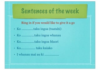 Sentences of the week
• Ko ..............taku ingoa (tuatahi)
• Ko ...............taku ingoa whanau
• Ko................taku ingoa Maori
• Ko................. taku kaiako
• I whanau mai au ki .................
Ring in if you would like to give it a go
 