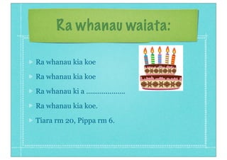 Ra whanau waiata:
Ra whanau kia koe
Ra whanau kia koe
Ra whanau ki a ....................
Ra whanau kia koe.
Tiara rm 20, Pippa rm 6.
 