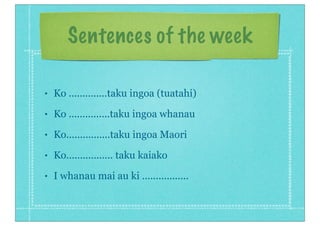 Sentences of the week
• Ko ..............taku ingoa (tuatahi)
• Ko ...............taku ingoa whanau
• Ko................taku ingoa Maori
• Ko................. taku kaiako
• I whanau mai au ki .................
 