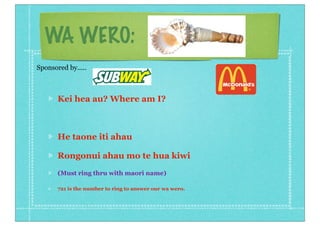 WA WERO:
Kei hea au? Where am I?
He taone iti ahau
Rongonui ahau mo te hua kiwi
(Must ring thru with maori name)
721 is the number to ring to answer our wa wero.
Sponsored by.....
 