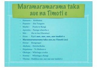 Maramaramarama taka
aue na Timoti e
• Hanuere - Kohitatea
• Pepuere - Hui Tangaru
• Maehe - Poutu te Rangi
• Apereira - Paenga whawha e
• Mei - Ha ra tua (Haratua)
• Hune - Pipiri aue, aue, aue, aue taukiri e
• Maramaramarama taka aue,na Timoti (2x)
• Hurae- Hongongoi
• Akuhata - Hereturikoka
• Hepetema - Te Mahuru e
• Oketopa - Whiringa a nuku
• Noema - Whiringa a Rangi
• Tihema - Hakihea aue, aue aue aue taukiri e
 