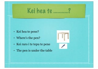 Kei hea te ...........?


•   Kei hea te pene?
•   Where’s the pen?
•   Kei raro i te tepu te pene
•   The pen is under the table
 