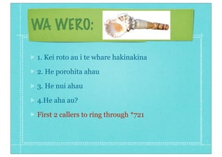 WA WERO:

1. Kei roto au i te whare hakinakina

2. He porohita ahau

3. He nui ahau

4.He aha au?

First 2 callers to ring through *721
 