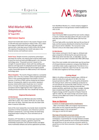 from  NextWave  Wireless  Inc,  a  listed  company  engaged  in  
Mid-­‐Market  M&A                                                               the  development  of  next  generation  mobile  broadband  for    
                                                                                US$  111.6m.  
Snapshot...  
   st
                                                                                  
                                                                                Asia  Mid-­‐Market:    
31   August  2011  
                                                                                Asian  mid-­‐market  M&A  recovered  from  last  months  collapse  
                                                                                in  volume.  30  deals  took  place  (down  31%  year  on  year)  and  
M&A  Outlook:  Negative                                                         total  deal  value  stood  at  US$3.6bn  (down  16%  from  last  
                                                                                year).  
Overall  mid-­‐market  deal  volume  in  the  month  of  August  stood          The  most  high  profile  cross-­‐border  deal  was  the  purchase  of  
at  234  with  total  value  equating  to  US$23.772bn.  This  is  down         baby  nutrition  business  Wockhardt  Limited  by  French  food  
from  August  of  2010  when  there  were  338  deals  (30.8%                   giant  Danone  SA  for  US$250m.  The  transaction  marks  
decline)  with  a  total  deal  value  of  US$31.347bn  (24.2%  drop)           Danone's  entry  to  the  Indian  baby  nutrition  market.  
The  majority  of  transactions  this  month  took  place  in  the                
financial  services  and  healthcare  sectors.                                  EU  Mid-­‐Market:    
                                                                                Deal  malaise  continued  in  the  EU  region  as    68  deals  took  
                                                                                place  compared  to  104  during  the  same  period  last  year  
Sector  Focus:  Despite  economic  uncertainty  continuing  to                  (38%  drop)  whilst  total  deal  vale,  at  US$4.96bn,  was  also  
permeate  the  market,  one  industry  that  could  be  looked  upon            down  from  last  year  when  it  totalled  US$7.99bn  (38%  drop).    
to  buck  the  trend  and  yield  solid  M&A  growth  is  the  industrial         
technology  sector.  The  growth  premise  is  based  on  the                   One  of  the  most  notable  mid-­‐market  deals  was  the  purchase  
strength  of  corporate  balance  sheets  with  low-­‐yielding  cash            of  UK  based  television  production  company  Shed  Media  by  
balances  and  large  pools  of  undeployed  private  equity  capital.          multi-­‐billion  dollar  media  conglomerate  Time  Warner  for  a  
These  technicals  combined  with  the  lack  of  organic  growth               consideration  of  US$172m.  Apart  from  the  UK,  most  of  the  
create  a  favourable  dynamic  for  M&A  activity  in  the  industrial         EU  deals  were  targeted  at  Germany  and  Spain.  
technology  space.                                                                
                                                                                  
Macro  Snapshot:    The  month  of  August  ended  on  a  somewhat                                        Looking  Ahead  
positive  note  in  the  US  as  markets  rallied  and  gold  pulled  back.     M&A  in  US  utilities  continues  to  gather  pace.  US$51bn  of  
There  is  now  a  growing  expectation  that  another  round  of               deals  for  utility  firms  took  place  in  H1  2011,  the  most  
stimulus,  in  the  form  of  QE3,  will  be  initiated  by  the  Federal       buoyant  period  since  2007.  This  can  be  partly  attributed  to  
Reserve.  Consequently,  expect  to  see  another  upswing  in                  the  shale  gas  boom,  which  has  enabled  gas  production  to  
precious  metals  whilst  stocks  should  also  rise  in  nominal               rise  and  opened  up  economically  viable  reserves.  It  can  also  
terms.  In  Europe  manufacturing  activity  experienced  a                     be  attributed  to  utility  firms  looking  to  diversify  their  
precipitous  decline  triggering  fears  that  it  might  push  the             product  portfolio,  specifically  into  cleaner  energies.  Notable  
already  precious  economic  bloc  into  a  double-­‐dip  recession             deals  included  Duke  Energy   US$13.7bn  acquisition  of  
                                                                                Progress  Energy  and  AES                         Dayton  Power  &  
                                                                                Light  for  US$4.7bn.  We  expect  foreign  and  private  equity  
                     Regional  Developments                                     interest  to  drive  M&A  even  further  in  this  sector  over  the  
US  Mid-­‐Market:                                                               coming  18  months.  
The  month  of  August  saw  108  deals  take  place  totalling                   
US$13.4bn  in  value.  This  is  down  24.4%  year  on  year  when  
                                                                                New  on  Opinions  
there  were  141  deals.  Total  deal  value  was  also  down  6.8%  
when  it  stood  at  US$14.4bn.                                                 A  nation  no  longer  governed  by  shopkeepers  
                                                                                   After  a  horrendous  2009,  and  marginal  improvement  in  
Some  of  the  most  noteworthy  cross-­‐border  deals  included  the           2010,  what  can  the  corporate  education  and  training  
acquisition  of  Jimlar  Corporation,                                                                                          
footwear  companies  by    Li  &  Fung  Limited,  the  listed  Hong             Click  here  to  read  the  full  report.  
Kong  based  export  trading  firm,  foran  estimated  sum  of                    
US450m.                                                                         Marriage  of  branded  and  private  labels  
                                                                                When  private  labels  (PLs)  were  first  introduced  to  the  
Elsewhere,  NTT  DoCoMo  Inc,  the  listed  Japan  based  mobile                marketplace,  it  seemed  like  the  marriage  between  branded  
telecommunications  company,  agreed  to  acquire  the                          labels  (BLs)  and  PLS  would  be  one  of  mutual  understanding  -­‐  
PacketVideo  Corporation,  the  US  based  wireless  and  digital               BLs  would  focus  on  tier  one  and  two  consumers  while  PLs  
home  multimedia  software  and  service  applications  provider,               would  focus  on  tier  three  consumers.  Click  here to  read  the  
                                                                                full  report.  
 
