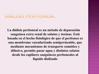 DIÁLISIS PERITONEALLa diálisis peritoneal es un método de depuración sanguínea extra renal de solutos y toxinas. Está basada en el hecho fisiológico de que el peritoneo es una membrana vascularizada semipermeable, que mediante mecanismos de transporte osmótico y difusivo, permite pasar agua y distintos solutos desde los capilares sanguíneos peritoneales al líquido dializado