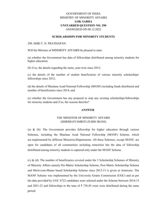 GOVERNMENT OF INDIA
MINISTRY OF MINORITY AFFAIRS
LOK SABHA
UNSTARRED QUESTION NO. 290
ANSWERED ON 08.12.2022
SCHOLARSHIPS FOR MINORITY STUDENTS
290. SHRI T. N. PRATHAPAN:
Will the Minister of MINORITY AFFAIRS be pleased to state:
(a) whether the Government has data of fellowships distributed among minority students for
higher education;
(b) if so, the details regarding the same, year-wise since 2012;
(c) the details of the number of student beneficiaries of various minority scholarships/
fellowships since 2012;
(d) the details of Maulana Azad National Fellowship (MANF) including funds distributed and
number of beneficiaries since 2014; and
(e) whether the Government has any proposal to stop any existing scholarships/fellowships
for minority students and if so, the reasons therefor?
ANSWER
THE MINISTER OF MINORITY AFFAIRS
(SHRIMATI SMRITI ZUBIN IRANI)
(a) & (b): The Government provides fellowship for higher education through various
Schemes, including the Maulana Azad National Fellowship (MANF) Scheme, which
are implemented by different Ministries/Departments. All these Schemes, except MANF, are
open for candidates of all communities including minorities but the data of fellowship
distributed among minority students is captured only under the MANF Scheme.
(c) & (d): The number of beneficiaries covered under the 3 Scholarship Schemes of Ministry
of Minority Affairs namely Pre-Matric Scholarship Scheme, Post Matric Scholarship Scheme
and Merit-cum-Means based Scholarship Scheme since 2012-13 is given at Annexure. The
MANF Scheme was implemented by the University Grants Commission (UGC) and as per
the data provided by UGC 6722 candidates were selected under the Scheme between 2014-15
and 2021-22 and fellowships to the tune of ₹ 738.85 crore were distributed during the same
period.
 