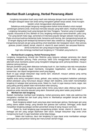 Manfaat Buah Lengkeng, Herbal Penenang Alami
    Lengkeng merupakan buah yang masih satu keluarga dengan buah rambutan dan leci.
   Mungkin sebagian besar dari anda sering mengalami gelisah tanpa sebab. Anda mungkin
                           berpikir untuk menggunakan obat penenang.
      Sebaiknya anda jangan langsung menggunakan bahan kimia tersebut untuk menjadi
 pertolongan pertama anda. Anda bisa mencoba sesuatu yang lebih alami, misalnya lengkeng.
  Lengkeng merupakan buah yang berasal dari Asia Tenggara. Tanaman yang ini sangatlah
 populer, khususnta di Cina. Bahkan di Cina, lengkeng mempunyai nama tersendiri, yaitu Long
  Yan yang berarti mata naga, sementara di Indonesia populer dengan sebutan mata kucing.
Pada umumnya buahnya berbentuk bulat, berwarna putih bening, dan mengandung banyak air.
  Di tengah daging buah terdapat biji berwarna hitam atau cokelat tua. Daging buah lengkeng
mengandung banyak zat gizi yang penting untuk kesehatan dan kesegaran tubuh. Ada sukrosa,
  glukosa, protein (nabati), lemak, vitamin A, vitamin B, asam tartarik, dan senyawa fitokimia
                       (kimia tumbuhan) lain yang berguna bagi kesehatan.
           Ingin tahu tentangg manfaat buah lengkeng ini ? Simaklah yang berikut ini.

1.    Manfaat Buah Lengkeng, Herbal Penenang Alami
Lengkeng mengandung mineral dan fitokimia yang berguna sebagai penenang dan dapat
menjaga kesehatan jantung. Pada umumnya, tabib Cina menggunakan lengkeng sebagai
alternatif untuk membantu pasien yang mengalami keteganga saraf, jantung berdebar, maupun
kelainan jantung lainnya.
Banyak penelitian yang telah dilakukan terhadap buah ini, dan hasilnya rata-rata menyebutkan
bahwa buah lengkeng dapat membantu mengatasi kegelisahan, sulit tidur, gangguan
konsentrasi, dan dapat mengendurkan saraf yang tegang.
Buah ini juga sangat dianjurkan bagi wanita karir, eksekutif, maupun pekerja yang sering
mengalami stress atau depresi.
Apabila anda sering mengalami stress, gelisah, atau sedang mengalami kelelahan psikologis
akibat pekerjaan yang menumpuk ataupun dikejar oleh deadline, anda boleh memanfaatkan
lengekng ini sebagai obat penenang anda. Selain itu, buah ini juga rasanya manis, segar, dan
yang paling penting adalah tidak menimbulkan efek samping.
Dari pada anda harus bergantung pada bahan kimia yang belum jelas efeknya bagi tubuh,
sebaiknya anda mencoba sesuatu yang alami. Bukankah yang alami selalu yang terbaik ?
2.    Manfaat lain dari lengkeng
Setelah membahas manfaat buah lengkeng, herbal penenang alami, tidak ada salahnya kita
mengetahui manfaat lain dari buah yang manis ini. Manfaatnya sangatlah banyak dan baik
untuk tubuh, diantaranya :
-       Buah lengkeng adalah buah yang kaya akan kandungan gizinya. Kandungan gizi yang
paling utama adalah energi, yang berasal dari glukosa dan sukrosa. Sehingga, anda dapat
menjadikan lengkeng sebagai cemilan penambah energi di siang maupun sore hari.
-         Selain itu, buah lengkeng juga mengandung protein, lemak, vitamin A, vitamin B, dan
berbagai zat lain yang sangat diperlukan oleh tubuh. Sangat dianjurkan bagi anda untuk
mengonsumsi buah ini agar kesehatan anda tetap terjaga.
-           Selain dari buahnya, daun dari lengkeng ini juga dapat anda manfaatkan sebagai
pencegah atau penyembuh radang dan menurunkan demam tinggi.




                                                                                         1/2
 