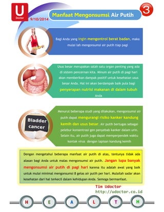 Manfaat Mengonsumsi Air Putih 
Bagi Anda yang ingin mengontrol berat badan, maka 
mulai lah mengonsumsi air putih tiap pagi 
Usus besar merupakan salah satu organ penting yang ada 
di sistem pencernan kita. Minum air putih di pagi hari 
akan memberikan dampak positif untuk kesehatan usus 
besar Anda. Hal ini akan berdampak baik pula bagi 
penyerapan nutrisi makanan di dalam tubuh 
Anda 
Menurut beberapa studi yang dilakukan, mengonsumsi air 
putih dapat mengurangi risiko kanker kandung 
kemih dan usus besar. Air putih bertugas sebagai 
pelebur konsentrasi gen penyebab kanker dalam urin. 
Selain itu, air putih juga dapat memperpendek waktu 
kontak virus dengan lapisan kandung kemih 
Dengan mengetahui beberapa manfaat air putih di atas, tentunya tidak ada 
alasan bagi Anda untuk malas mengonsumsi air putih. Jangan lupa banyak 
mengonsumsi air putih di pagi hari karena itu adalah awal yang baik 
untuk mulai minimal mengonsumsi 8 gelas air putih per hari. Mulailah sadar akan 
kesehatan dari hal terkecil dalam kehidupan Anda. Semoga bermanfaat. 
Tim Udoctor 
http://udoctor.co.id 
9/10/2014 
