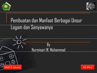 Pembuatan dan Manfaat Berbagai Unsur
     Logam dan Senyawanya

                          By
                Nurmisari W. Muhammad


MAN 9 Jakarta                               XII IPA 2
 