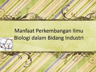 Manfaat Perkembangan Ilmu
Biologi dalam Bidang Industri
 