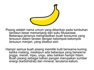 Pisang adalah nama umum yang diberikan pada tumbuhan
berdaun besar memanjang dari suku Musaceae.
Beberapa jenisnya menghasilkan buah konsumsi yang
tersusun dalam tandan dengan kelompok-kelompok
tersusun menjari, yang disebut sisir.
Hampir semua buah pisang memiliki kulit berwarna kuning
ketika matang, meskipun ada beberapa yang berwarna
jingga, merah, hijau, ungu, atau bahkan hampir hitam.
Buah pisang sebagai bahan pangan merupakan sumber
energi (karbohidrat) dan mineral, terutama kalium.
 