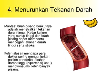 4. Menurunkan Tekanan Darah
Manfaat buah pisang berikutnya
adalah menetralkan tekanan
darah tinggi. Kadar kalium
yang cukup tinggi dari buah
pisang dapat membantu
mencegah tekanan darah
tinggi serta stroke.
Itulah alasan mengapa para
dokter sering menganjurkan
pasien penderita tekanan
darah tinggi (hipertensi) untuk
mengkonsumsi lebih banyak
pisang.
 