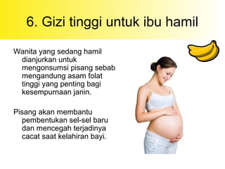 6. Gizi tinggi untuk ibu hamil
Wanita yang sedang hamil
dianjurkan untuk
mengonsumsi pisang sebab
mengandung asam folat
tinggi yang penting bagi
kesempurnaan janin.
Pisang akan membantu
pembentukan sel-sel baru
dan mencegah terjadinya
cacat saat kelahiran bayi.
 