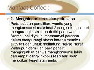 Manfaat Coffee : 
 2. Menghindari stres dan putus asa 
Pada sebuah penelitian, wanita yang 
mengkonsumsi maksimal 2 cangkir kopi sehari 
mengurangi risiko bunuh diri pada wanita. 
Aroma kopi diyakini mempunyai peranan 
dalam mengurangi stress karena memicu 
aktivitas gen untuk melindungi sel-sel saraf. 
Walaupun demikian para peneliti 
mengingatkan bahwa mengkonsumsi lebih 
dari empat cangkir kopi setiap hari akan 
merugikan kesehatan anda. 
 