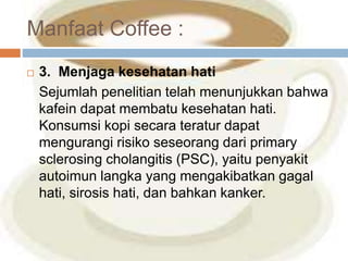 Manfaat Coffee : 
 3. Menjaga kesehatan hati 
Sejumlah penelitian telah menunjukkan bahwa 
kafein dapat membatu kesehatan hati. 
Konsumsi kopi secara teratur dapat 
mengurangi risiko seseorang dari primary 
sclerosing cholangitis (PSC), yaitu penyakit 
autoimun langka yang mengakibatkan gagal 
hati, sirosis hati, dan bahkan kanker. 
 