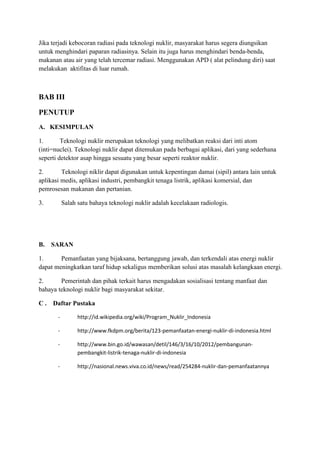 Jika terjadi kebocoran radiasi pada teknologi nuklir, masyarakat harus segera diungsikan
untuk menghindari paparan radiasinya. Selain itu juga harus menghindari benda-benda,
makanan atau air yang telah tercemar radiasi. Menggunakan APD ( alat pelindung diri) saat
melakukan aktifitas di luar rumah.
BAB III
PENUTUP
A. KESIMPULAN
1. Teknologi nuklir merupakan teknologi yang melibatkan reaksi dari inti atom
(inti=nuclei). Teknologi nuklir dapat ditemukan pada berbagai aplikasi, dari yang sederhana
seperti detektor asap hingga sesuatu yang besar seperti reaktor nuklir.
2. Teknologi niklir dapat digunakan untuk kepentingan damai (sipil) antara lain untuk
aplikasi medis, aplikasi industri, pembangkit tenaga listrik, aplikasi komersial, dan
pemrosesan makanan dan pertanian.
3. Salah satu bahaya teknologi nuklir adalah kecelakaan radiologis.
B. SARAN
1. Pemanfaatan yang bijaksana, bertanggung jawab, dan terkendali atas energi nuklir
dapat meningkatkan taraf hidup sekaligus memberikan solusi atas masalah kelangkaan energi.
2. Pemerintah dan pihak terkait harus mengadakan sosialisasi tentang manfaat dan
bahaya teknologi nuklir bagi masyarakat sekitar.
C . Daftar Pustaka
- http://id.wikipedia.org/wiki/Program_Nuklir_Indonesia
- http://www.fkdpm.org/berita/123-pemanfaatan-energi-nuklir-di-indonesia.html
- http://www.bin.go.id/wawasan/detil/146/3/16/10/2012/pembangunan-
pembangkit-listrik-tenaga-nuklir-di-indonesia
- http://nasional.news.viva.co.id/news/read/254284-nuklir-dan-pemanfaatannya
 