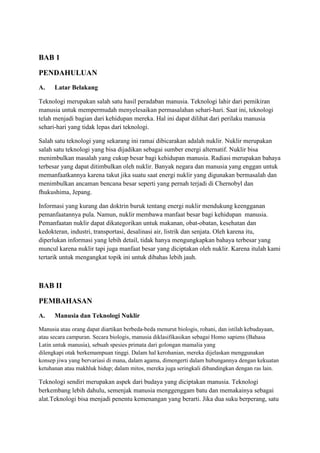 BAB 1
PENDAHULUAN
A. Latar Belakang
Teknologi merupakan salah satu hasil peradaban manusia. Teknologi lahir dari pemikiran
manusia untuk mempermudah menyelesaikan permasalahan sehari-hari. Saat ini, teknologi
telah menjadi bagian dari kehidupan mereka. Hal ini dapat dilihat dari perilaku manusia
sehari-hari yang tidak lepas dari teknologi.
Salah satu teknologi yang sekarang ini ramai dibicarakan adalah nuklir. Nuklir merupakan
salah satu teknologi yang bisa dijadikan sebagai sumber energi alternatif. Nuklir bisa
menimbulkan masalah yang cukup besar bagi kehidupan manusia. Radiasi merupakan bahaya
terbesar yang dapat ditimbulkan oleh nuklir. Banyak negara dan manusia yang enggan untuk
memanfaatkannya karena takut jika suatu saat energi nuklir yang digunakan bermasalah dan
menimbulkan ancaman bencana besar seperti yang pernah terjadi di Chernobyl dan
fhukushima, Jepang.
Informasi yang kurang dan doktrin buruk tentang energi nuklir mendukung keengganan
pemanfaatannya pula. Namun, nuklir membawa manfaat besar bagi kehidupan manusia.
Pemanfaatan nuklir dapat dikategorikan untuk makanan, obat-obatan, kesehatan dan
kedokteran, industri, transportasi, desalinasi air, listrik dan senjata. Oleh karena itu,
diperlukan informasi yang lebih detail, tidak hanya mengungkapkan bahaya terbesar yang
muncul karena nuklir tapi juga manfaat besar yang diciptakan oleh nuklir. Karena itulah kami
tertarik untuk mengangkat topik ini untuk dibahas lebih jauh.
BAB II
PEMBAHASAN
A. Manusia dan Teknologi Nuklir
Manusia atau orang dapat diartikan berbeda-beda menurut biologis, rohani, dan istilah kebudayaan,
atau secara campuran. Secara biologis, manusia diklasifikasikan sebagai Homo sapiens (Bahasa
Latin untuk manusia), sebuah spesies primata dari golongan mamalia yang
dilengkapi otak berkemampuan tinggi. Dalam hal kerohanian, mereka dijelaskan menggunakan
konsep jiwa yang bervariasi di mana, dalam agama, dimengerti dalam hubungannya dengan kekuatan
ketuhanan atau makhluk hidup; dalam mitos, mereka juga seringkali dibandingkan dengan ras lain.
Teknologi sendiri merupakan aspek dari budaya yang diciptakan manusia. Teknologi
berkembang lebih dahulu, semenjak manusia menggenggam batu dan memakainya sebagai
alat.Teknologi bisa menjadi penentu kemenangan yang berarti. Jika dua suku berperang, satu
 