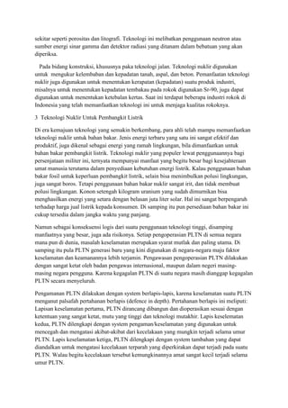 sekitar seperti porositas dan litografi. Teknologi ini melibatkan penggunaan neutron atau
sumber energi sinar gamma dan detektor radiasi yang ditanam dalam bebatuan yang akan
diperiksa.
Pada bidang konstruksi, khususnya paka teknologi jalan. Teknologi nuklir digunakan
untuk mengukur kelembaban dan kepadatan tanah, aspal, dan beton. Pemanfaatan teknologi
nuklir juga digunakan untuk menentukan kerapatan (kepadatan) suatu produk industri,
misalnya untuk menentukan kepadatan tembakau pada rokok digunakan Sr-90, juga dapat
digunakan untuk menentukan ketebalan kertas. Saat ini terdapat beberapa industri rokok di
Indonesia yang telah memanfaatkan teknologi ini untuk menjaga kualitas rokoknya.
3 Teknologi Nuklir Untuk Pembangkit Listrik
Di era kemajuan teknologi yang semakin berkembang, para ahli telah mampu memanfaatkan
teknologi nuklir untuk bahan bakar. Jenis energi terbaru yang satu ini sangat efektif dan
produktif, juga dikenal sebagai energi yang ramah lingkungan, bila dimanfaatkan untuk
bahan bakar pembangkit listrik. Teknologi nuklir yang populer lewat penggunaannya bagi
persenjataan militer ini, ternyata mempunyai manfaat yang begitu besar bagi kesejahteraan
umat manusia terutama dalam penyediaan kebutuhan energi listrik. Kalau penggunaan bahan
bakar fosil untuk keperluan pembangkit listrik, selain bisa menimbulkan polusi lingkungan,
juga sangat boros. Tetapi penggunaan bahan bakar nuklir sangat irit, dan tidak membuat
polusi lingkungan. Konon setengah kilogram uranium yang sudah dimurnikan bisa
menghasilkan energi yang setara dengan belasan juta liter solar. Hal ini sangat berpengaruh
terhadap harga jual listrik kepada konsumen. Di samping itu pun persediaan bahan bakar ini
cukup tersedia dalam jangka waktu yang panjang.
Namun sebagai konsekuensi logis dari suatu penggunaan teknologi tinggi, disamping
manfaatnya yang besar, juga ada risikonya. Setiap pengoperasian PLTN di semua negara
mana pun di dunia, masalah keselamatan merupakan syarat mutlak dan paling utama. Di
samping itu pula PLTN generasi baru yang kini digunakan di negara-negara maju faktor
keselamatan dan keamanannya lebih terjamin. Pengawasan pengoperasian PLTN dilakukan
dengan sangat ketat oleh badan pengawas internasional, maupun dalam negeri masing-
masing negara pengguna. Karena kegagalan PLTN di suatu negara masih dianggap kegagalan
PLTN secara menyeluruh.
Pengamanan PLTN dilakukan dengan system berlapis-lapis, karena keselamatan suatu PLTN
menganut palsafah pertahanan berlapis (defence in depth). Pertahanan berlapis ini meliputi:
Lapisan keselamatan pertama, PLTN dirancang dibangun dan dioperasikan sesuai dengan
ketentuan yang sangat ketat, mutu yang tinggi dan teknologi mutakhir. Lapis keselematan
kedua, PLTN dilengkapi dengan system pengaman/keselamatan yang digunakan untuk
mencegah dan mengatasi akibat-akibat dari kecelakaan yang mungkin terjadi selama umur
PLTN. Lapis keselamatan ketiga, PLTN dilengkapi dengan system tambahan yang dapat
diandalkan untuk mengatasi kecelakaan terparah yang diperkirakan dapat terjadi pada suatu
PLTN. Walau begitu kecelakaan tersebut kemungkinannya amat sangat kecil terjadi selama
umur PLTN.
 