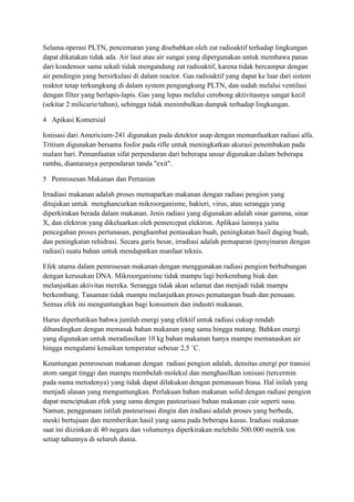 Selama operasi PLTN, pencemaran yang disebabkan oleh zat radioaktif terhadap lingkungan
dapat dikatakan tidak ada. Air laut atau air sungai yang dipergunakan untuk membawa panas
dari kondensor sama sekali tidak mengandung zat radioaktif, karena tidak bercampur dengan
air pendingin yang bersirkulasi di dalam reactor. Gas radioaktif yang dapat ke luar dari sistem
reaktor tetap terkungkung di dalam system pengungkung PLTN, dan sudah melalui ventilasi
dengan filter yang berlapis-lapis. Gas yang lepas melalui cerobong aktivitasnya sangat kecil
(sekitar 2 milicurie/tahun), sehingga tidak menimbulkan dampak terhadap lingkungan.
4 Apikasi Komersial
Ionisasi dari Americium-241 digunakan pada detektor asap dengan memanfaatkan radiasi alfa.
Tritium digunakan bersama fosfor pada rifle untuk meningkatkan akurasi penembakan pada
malam hari. Pemanfaatan sifat perpendaran dari beberapa unsur digunakan dalam beberapa
rambu, diantaranya perpendaran tanda "exit".
5 Pemrosesan Makanan dan Pertanian
Irradiasi makanan adalah proses memaparkan makanan dengan radiasi pengion yang
ditujukan untuk menghancurkan mikroorganisme, bakteri, virus, atau serangga yang
diperkirakan berada dalam makanan. Jenis radiasi yang digunakan adalah sinar gamma, sinar
X, dan elektron yang dikeluarkan oleh pemercepat elektron. Aplikasi lainnya yaitu
pencegahan proses pertunasan, penghambat pemasakan buah, peningkatan hasil daging buah,
dan peningkatan rehidrasi. Secara garis besar, irradiasi adalah pemaparan (penyinaran dengan
radiasi) suatu bahan untuk mendapatkan manfaat teknis.
Efek utama dalam pemrosesan makanan dengan menggunakan radiasi pengion berhubungan
dengan kerusakan DNA. Mikroorganisme tidak mampu lagi berkembang biak dan
melanjutkan aktivitas mereka. Serangga tidak akan selamat dan menjadi tidak mampu
berkembang. Tanaman tidak mampu melanjutkan proses pematangan buah dan penuaan.
Semua efek ini menguntungkan bagi konsumen dan industri makanan.
Harus diperhatikan bahwa jumlah energi yang efektif untuk radiasi cukup rendah
dibandingkan dengan memasak bahan makanan yang sama hingga matang. Bahkan energi
yang digunakan untuk meradiasikan 10 kg bahan makanan hanya mampu memanaskan air
hingga mengalami kenaikan temperatur sebesar 2,5 ˚C.
Keuntungan pemrosesan makanan dengan radiasi pengion adalah, densitas energi per transisi
atom sangat tinggi dan mampu membelah molekul dan menghasilkan ionisasi (tercermin
pada nama metodenya) yang tidak dapat dilakukan dengan pemanasan biasa. Hal inilah yang
menjadi alasan yang menguntungkan. Perlakuan bahan makanan solid dengan radiasi pengion
dapat menciptakan efek yang sama dengan pasteurisasi bahan makanan cair seperti susu.
Namun, penggunaan istilah pasteurisasi dingin dan iradiasi adalah proses yang berbeda,
meski bertujuan dan memberikan hasil yang sama pada beberapa kasus. Iradiasi makanan
saat ini diizinkan di 40 negara dan volumenya diperkirakan melebihi 500.000 metrik ton
setiap tahunnya di seluruh dunia.
 