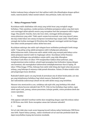 Iradiasi makanan hanya sebagian kecil dari aplikasi nuklir jika dibandingkan dengan aplikasi
medis, material plastik, bahan mentah industri, batu perhiasan, kabel, dan lain-lain.
C. Bahaya Penggunaan Nuklir
Kecelakaan nuklir diakibatkan oleh energi yang terlalu besar yang seringkali sangat
berbahaya. Pada sejarahnya, insiden pertama melibatkan pemaparan radiasi yang fatal marie
curie meninggal akibat aplastik anemia yang merupakan hasil dari pemaparan nuklir tingkat
tinggi. Dua peneliti Amerika, harry dan louis slatin, meninggal akibat penanganan
massa plutonium yang salah. Tidak seperti senjata konvensional, sinar yang intensif, panas,
dan daya ledak bukan satu-satunya komponen mematikan bagi senjata nuklir. Diperkirakan
setengah dari korban meninggal di Hiroshima dan Nagasaki meninggal setelah dua hingga
lima tahun setelah pemaparan radiasi akibat bom atom.
Kecelakaan radiologis dan nuklir sipil sebagian besar melibatkan pembangkit listrik tenaga
nuklir Yang paling sering adalah pemaparan nuklir terhadap para pekerjanya
akibat kebocoran nuklir, Kebocoran nuklir adalah istilah yang merujuk pada bahaya serius
dalam pelepasan material nuklir ke lingkungan sekitar. Kecelakaan militer biasanya
melibatkan kehilangan atau peledakkan senjata nuklir yang tidak diharapkan.
Percobaan Castle Bravo di tahun 1954 menghasilkan ledakan diluar perkiraan, yang
mengkontaminasi pulau terdekat, sebuah kapal penangkap ikan berbendera Jepang (dengan
satu kematian), dan meningkatkan kekhawatiran terhadapkontaminasi ikan di Jepang. Di
tahun 1950an hingga 1970an, beberapa bom nuklir telah hilang dari kapal selam dan pesawat
terbang, yang beberapa di antaranya tidak pernah ditemukan. Selama 20 tahun terakhir telah
jadi pengurangan kasus demikian.
Radioaktif adalah sejenis zat yang berada di permukaan atau di dalam benda padat, cair atau
gas yang kehadirannya berbahaya bagi tubuh manusia. Radioaktif berasal
dari radionuklida (radioisotop) sebuah inti tak stabil akibat energi yang berlebihan.
Menurut situs atomicarchive.com, setidaknya ada tujuh efek yang berbahaya bila tubuh
manusia terkena bocoran radioaktif dari PLTN. Efek itu bisa berbahaya bagi rambut, organ
tubuh seperti otak, jantung, saluran pencernaan, kelenjar gondok, sistem peredaran darah dan
sistem reproduksi.
1. Rambut
Efek paparan radioaktif membuat rambut akan menghilang dengan cepat bila terkena radiasi
di 200 Rems atau lebih. Rems merupakan satuan dari kekuatan radioaktif.
2. Otak
Sel-sel otak tidak akan rusak secara langsung kecuali terkena radiasi berkekuatan 5000 Rems
atau lebih. Seperti halnya jantung , radiasi membunuh sel-sel saraf dan pembuluh darah dan
dapat menyebabkan kejang dan kematian mendadak.
 