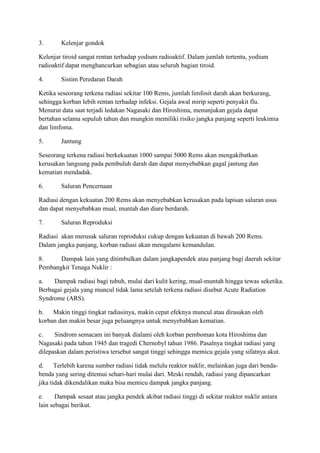 3. Kelenjar gondok
Kelenjar tiroid sangat rentan terhadap yodium radioaktif. Dalam jumlah tertentu, yodium
radioaktif dapat menghancurkan sebagian atau seluruh bagian tiroid.
4. Sistim Peredaran Darah
Ketika seseorang terkena radiasi sekitar 100 Rems, jumlah limfosit darah akan berkurang,
sehingga korban lebih rentan terhadap infeksi. Gejala awal mirip seperti penyakit flu.
Menurut data saat terjadi ledakan Nagasaki dan Hiroshima, menunjukan gejala dapat
bertahan selama sepuluh tahun dan mungkin memiliki risiko jangka panjang seperti leukimia
dan limfoma.
5. Jantung
Seseorang terkena radiasi berkekuatan 1000 sampai 5000 Rems akan mengakibatkan
kerusakan langsung pada pembuluh darah dan dapat menyebabkan gagal jantung dan
kematian mendadak.
6. Saluran Pencernaan
Radiasi dengan kekuatan 200 Rems akan menyebabkan kerusakan pada lapisan saluran usus
dan dapat menyebabkan mual, muntah dan diare berdarah.
7. Saluran Reproduksi
Radiasi akan merusak saluran reproduksi cukup dengan kekuatan di bawah 200 Rems.
Dalam jangka panjang, korban radiasi akan mengalami kemandulan.
8. Dampak lain yang ditimbulkan dalam jangkapendek atau panjang bagi daerah sekitar
Pembangkit Tenaga Nuklir :
a. Dampak radiasi bagi tubuh, mulai dari kulit kering, mual-muntah hingga tewas seketika.
Berbagai gejala yang muncul tidak lama setelah terkena radiasi disebut Acute Radiation
Syndrome (ARS).
b. Makin tinggi tingkat radiasinya, makin cepat efeknya muncul atau dirasakan oleh
korban dan makin besar juga peluangnya untuk menyebabkan kematian.
c. Sindrom semacam ini banyak dialami oleh korban pemboman kota Hiroshima dan
Nagasaki pada tahun 1945 dan tragedi Chernobyl tahun 1986. Pasalnya tingkat radiasi yang
dilepaskan dalam peristiwa tersebut sangat tinggi sehingga memicu gejala yang sifatnya akut.
d. Terlebih karena sumber radiasi tidak melulu reaktor nuklir, melainkan juga dari benda-
benda yang sering ditemui sehari-hari mulai dari. Meski rendah, radiasi yang dipancarkan
jika tidak dikendalikan maka bisa memicu dampak jangka panjang.
e. Dampak sesaat atau jangka pendek akibat radiasi tinggi di sekitar reaktor nuklir antara
lain sebagai berikut.
 