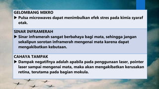 GELOMBANG MIKRO
 Pulsa microwaves dapat menimbulkan efek stres pada kimia syaraf
otak.
SINAR INFRAMERAH
 Sinar inframerah sangat berbahaya bagi mata, sehingga jangan
sekalipun sorotan inframerah mengenai mata karena dapat
mengakibatkan kebutaan.
CAHAYA TAMPAK
 Dampak negatifnya adalah apabila pada penggunaan laser, pointer
laser sampai mengenai mata, maka akan mengakibatkan kerusakan
retina, terutama pada bagian mokula.
 