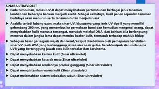 SINAR ULTRAVIOLET
 Pada tumbuhan, radiasi UV-B dapat menyebabkan pertumbuhan berbagai jenis tanaman
lambat dan beberapa bahkan menjadi kerdil. Sebagai akibatnya, hasil panen sejumlah tanaman
budidaya akan menurun serta tanaman hutan menjadi rusak.
 Apabila terjadi lubang ozon, maka sinar UV, khususnya yang jenis UV tipe B yang memiliki
gelombang 290 nm, yang menembus ke permukaan bumi dan kemudian mengenai orang, dapat
menyebabkan kulit manusia tersengat, merubah molekul DNA, dan bahkan bila berlangsung
menerus dalam jangka lama dapat memicu kanker kulit, termasuk terhadap mahluk hidup
 Sebagian besar garis-garis wajah dan kerut/keriput disebabkan oleh pemaparan berlebihan
sinar UV, baik UVA yang bertanggung jawab atas noda gelap, kerut/keriput, dan melanoma
UVB yang bertanggung jawab atas kulit terbakar dan karsinoma.
 Dapat menyebabkan kanker kulit (Sinar ultraviolet)
 Dapat menyebabkan katarak mata(Sinar ultraviolet)
 Dapat menyebabkan rendahnya produk ganggang (Sinar ultraviolet)
 Dapat menghitamkan warna kulit (Sinar ultraviolet)
 Dapat melemahkan sistem kekebalan tubuh (Sinar ultraviolet)
 