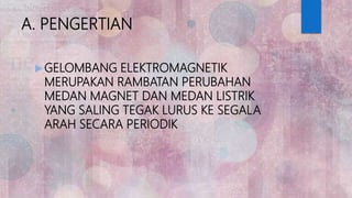A. PENGERTIAN
 GELOMBANG ELEKTROMAGNETIK
MERUPAKAN RAMBATAN PERUBAHAN
MEDAN MAGNET DAN MEDAN LISTRIK
YANG SALING TEGAK LURUS KE SEGALA
ARAH SECARA PERIODIK
 