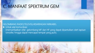 C. MANFAAT SPEKTRUM GEM
GELOMBANG RADIO,TELEVISI,HP,JARINGAN NIRKABEL
 Untuk alat komunikasi
(memanfaatkan sifat gelombang MF dan HF yang dapat dipantulkan oleh lapisan
ionosfer, hingga dapat mencapai tempat yang jauh).
 