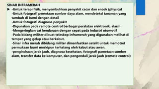 SINAR INFRAMERAH
 -Untuk terapi fisik, menyembuhkan penyakit cacar dan encok (physical
-Untuk fotografi pemetaan sumber daya alam, mendeteksi tanaman yang
tumbuh di bumi dengan detail
-Untuk fotografi diagnosa penyakit
-Digunakan pada remote control berbagai peralatan elektronik, alarm
-Mengeringkan cat kendaraan dengan cepat pada industri otomotif
-Pada bidang militer,dibuat teleskop inframerah yang digunakan melihat di
tempat yang gelap atau berkabut.
-Sinar infra merah dibidang militer dimanfaatkan satelit untuk memotret
permukaan bumi meskipun terhalang oleh kabut atau awan.
-pengindraan jarak jauh, diagnosa kesehatan, fotografi pametaan sumber
alam, transfer data ke komputer, dan pengendali jarak jauh (remote control)
 
