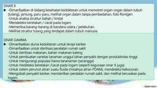 SINAR X
 -Dimanfaatkan di bidang kesehatan kedokteran untuk memotret organ-organ dalam tubuh
(tulang), jantung, paru-paru, melihat organ dalam tanpa pembedahan, foto Rontgen
-Untuk analisa struktur bahan / kristal
-Mendeteksi keretakan / cacat pada logam
-Memeriksa barang-barang di bandara udara / pelabuhan.
-Melihat struktur tulang yang terdapat dalam tubuh manusia.
SINAR GAMMA
 -Dimanfaatkan dunia kedokteran untuk terapi kanker
-Dimanfaatkan untuk sterilisasi peralatan rumah sakit
-Untuk sterilisasi makanan, bahan makanan kaleng
-Untuk pembuatan varietas tanaman unggul tahan penyakit dengan produktivitas tinggi
-Untuk mengurangi populasi hama tananaman (serangga)
-Untuk medeteksi keretakan /cacat pada logam (seperti kegunaan sinar X juga)
-Untuk sistem perunut aliran suatu fluida (misalnya aliran PDAM), mendeteksi kebocoran.
-Mengobati penyakit kanker, mensterilkan peralatan rumah sakit, dan melihat kerusakan pada
logam.
 