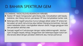 D. BAHAYA SPEKTRUM GEM
GELOMBANG RADIO,TELEVISI,HP,JARINGAN NIRKABEL
 Radiasi HP dapat mengacaukan gelombang otak, menyebabkan sakit kepala,
kelelahan, dan hilang memori, pemakaian HP bisa menyebabkan kanker otak.
 Beberapa efek negatif yang bisa muncul sebagai akibat radiasi HP antara lain
kerusakan sel saraf, menurunnya atau bahkan hilangnya konsentrasi, merusak
sistem kekebalan tubuh, meningkatkan tekanan darah, hingga gangguan tidur
dan perubahan aktivitas otak.
 Dampak negatif wi-fi sehubungan dengan radiasi elektromagnetik : keluhan
nyeri di bagian kepala, telinga, tenggorokan dan beberapa bagian tubuh lain
bila berada dekat dengan peralatan elektronik atau menara pemancar.
 