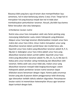Biasanya bibit yang baru saja di tanam akan memperlihatkan layu
sementara, hal ini akan berlansung selama 2 atau 3 hari. Tetapi hal ini
merupakan hal yang biasanya terjadi dan hal ini tidak akan
membahayakan pertumbuhan tanaman. Kecuali, jika bibit layu karena
faktor kerusakan akar atau batangnya.
6.Pemberian larutan nutrisi
Nutrisi atau unsur hara merupakan salah satu factor penting yang
menunjang keberhasilan suatu sistem hidroponik yang dilakukan.
Adapun unsur hara bagi tanaman dikelompokkan menjadi unsur hara
makro dan unsur hara mikro. Unsur makro merupakan unsur yang
dibutuhkan tanaman dalam jumlah besar dan mutlak harus ada.
Sejumlah unsur hara makro yang dibutuhkan tanaman adalah N, P, K,
Mg dan S. Sedangkan unsur hara mikro adalah unsur hara yang
dibutuhkan tanaman dalam jumlah sedikit. Sejumlah unsur hara
mikro yang dibutuhkan tanaman adalah Fe, Mn, Zn, Cu, B, Mo dan Cl.
Kedua jenis unsur tersebut saling mendukung dan dibutuhkan oleh
tanaman. Ketika salah satu unsur tidak ada, makan unsur yang
dibutuhkan tanaman menjadi tidak lengkap.Keuntungan sistem
hidroponik adalah pemberian larutan nutrisi tanaman dapat
dilakukan secara bersamaan dengan irigasi. Karena pada umumnya
larutan yang ada di pasaran dalam penggunaanya telah dirancang
agar diencerkan terlebih dahulu sebelum digunakan. Pencampuran
larutan nutrisi ini memerlukan keterampilan khusus agar tanaman
dapat tumbuh dengan baik.
 