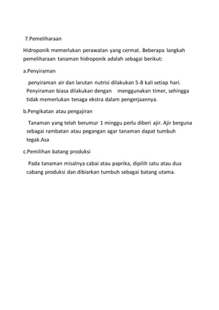 7.Pemeliharaan
Hidroponik memerlukan perawatan yang cermat. Beberapa langkah
pemeliharaan tanaman hidroponik adalah sebagai berikut:
a.Penyiraman
penyiraman air dan larutan nutrisi dilakukan 5-8 kali setiap hari.
Penyiraman biasa dilakukan dengan menggunakan timer, sehingga
tidak memerlukan tenaga ekstra dalam pengerjaannya.
b.Pengikatan atau pengajiran
Tanaman yang telah berumur 1 minggu perlu diberi ajir. Ajir berguna
sebagai rambatan atau pegangan agar tanaman dapat tumbuh
tegak.Asa
c.Pemilihan batang produksi
Pada tanaman misalnya cabai atau paprika, dipilih satu atau dua
cabang produksi dan dibiarkan tumbuh sebagai batang utama.
 