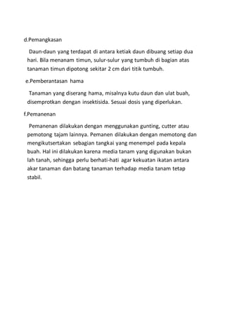 d.Pemangkasan
Daun-daun yang terdapat di antara ketiak daun dibuang setiap dua
hari. Bila menanam timun, sulur-sulur yang tumbuh di bagian atas
tanaman timun dipotong sekitar 2 cm dari titik tumbuh.
e.Pemberantasan hama
Tanaman yang diserang hama, misalnya kutu daun dan ulat buah,
disemprotkan dengan insektisida. Sesuai dosis yang diperlukan.
f.Pemanenan
Pemanenan dilakukan dengan menggunakan gunting, cutter atau
pemotong tajam lainnya. Pemanen dilakukan dengan memotong dan
mengikutsertakan sebagian tangkai yang menempel pada kepala
buah. Hal ini dilakukan karena media tanam yang digunakan bukan
lah tanah, sehingga perlu berhati-hati agar kekuatan ikatan antara
akar tanaman dan batang tanaman terhadap media tanam tetap
stabil.
 