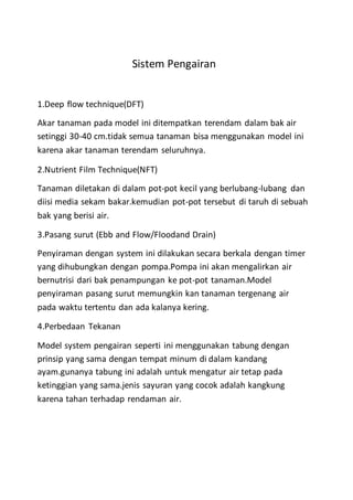Sistem Pengairan
1.Deep flow technique(DFT)
Akar tanaman pada model ini ditempatkan terendam dalam bak air
setinggi 30-40 cm.tidak semua tanaman bisa menggunakan model ini
karena akar tanaman terendam seluruhnya.
2.Nutrient Film Technique(NFT)
Tanaman diletakan di dalam pot-pot kecil yang berlubang-lubang dan
diisi media sekam bakar.kemudian pot-pot tersebut di taruh di sebuah
bak yang berisi air.
3.Pasang surut (Ebb and Flow/Floodand Drain)
Penyiraman dengan system ini dilakukan secara berkala dengan timer
yang dihubungkan dengan pompa.Pompa ini akan mengalirkan air
bernutrisi dari bak penampungan ke pot-pot tanaman.Model
penyiraman pasang surut memungkin kan tanaman tergenang air
pada waktu tertentu dan ada kalanya kering.
4.Perbedaan Tekanan
Model system pengairan seperti ini menggunakan tabung dengan
prinsip yang sama dengan tempat minum di dalam kandang
ayam.gunanya tabung ini adalah untuk mengatur air tetap pada
ketinggian yang sama.jenis sayuran yang cocok adalah kangkung
karena tahan terhadap rendaman air.
 